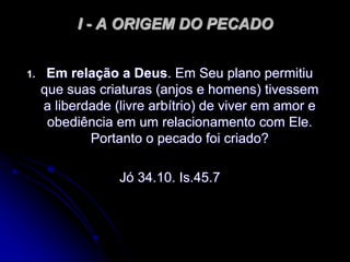 I - A ORIGEM DO PECADO
1. Em relação a Deus. Em Seu plano permitiu
que suas criaturas (anjos e homens) tivessem
a liberdade (livre arbítrio) de viver em amor e
obediência em um relacionamento com Ele.
Portanto o pecado foi criado?
Jó 34.10. Is.45.7
 