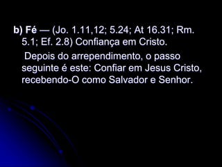 b) Fé — (Jo. 1.11,12; 5.24; At 16.31; Rm.
5.1; Ef. 2.8) Confiança em Cristo.
Depois do arrependimento, o passo
seguinte é este: Confiar em Jesus Cristo,
recebendo-O como Salvador e Senhor.
 