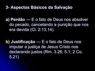 3- Aspectos Básicos da Salvação
a) Perdão — E o fato de Deus nos absolver
do pecado, cancelando a punição que nos
era devida (Cl. 2:13,14).
b) Justificação — E o fato de Deus nos
imputar a justiça de Jesus Cristo nos
declarando justos (Rm. 3.26; 5.1; 2 Co.
5.21)
 