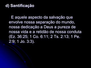 d) Santificação
E aquele aspecto da salvação que
envolve nossa separação do mundo,
nossa dedicação a Deus a pureza de
nossa vida e a retidão de nossa conduta
(Ez. 36:25; 1 Co. 6:11; 2 Ts. 2:13; 1 Pe.
2:9; 1 Jo. 3:3).
 