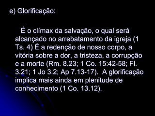 e) Glorificação:
É o clímax da salvação, o qual será
alcançado no arrebatamento da igreja (1
Ts. 4) É a redenção de nosso corpo, a
vitória sobre a dor, a tristeza, a corrupção
e a morte (Rm. 8.23; 1 Co. 15:42-58; Fl.
3.21; 1 Jo 3.2; Ap 7.13-17). A glorificação
implica mais ainda em plenitude de
conhecimento (1 Co. 13.12).
 