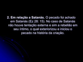 2. Em relação a Satanás. O pecado foi achado
em Satanás (Ez 28: 15). No caso de Satanás
não houve tentação externa e sim a rebelião em
seu íntimo, o qual exteriorizou e iniciou o
pecado na história da criação.
 
