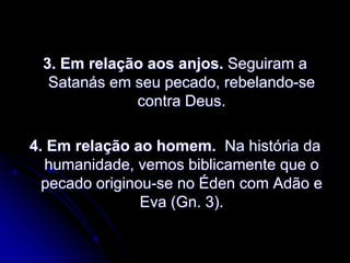 3. Em relação aos anjos. Seguiram a
Satanás em seu pecado, rebelando-se
contra Deus.
4. Em relação ao homem. Na história da
humanidade, vemos biblicamente que o
pecado originou-se no Éden com Adão e
Eva (Gn. 3).
 