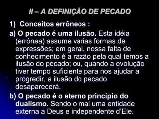 II – A DEFINIÇÃO DE PECADO
1) Conceitos errôneos :
a) O pecado é uma ilusão. Esta idéia
(errônea) assume várias formas de
expressões; em geral, nossa falta de
conhecimento é a razão pela qual temos a
ilusão do pecado; ou, quando a evolução
tiver tempo suficiente para nos ajudar a
progredir, a ilusão do pecado
desaparecerá.
b) O pecado é o eterno princípio do
dualismo. Sendo o mal uma entidade
externa a Deus e independente d’Ele.
 