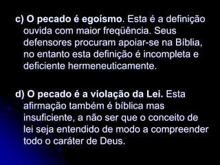c) O pecado é egoísmo. Esta é a definição
ouvida com maior freqüência. Seus
defensores procuram apoiar-se na Bíblia,
no entanto esta definição é incompleta e
deficiente hermeneuticamente.
d) O pecado é a violação da Lei. Esta
afirmação também é bíblica mas
insuficiente, a não ser que o conceito de
lei seja entendido de modo a compreender
todo o caráter de Deus.
 