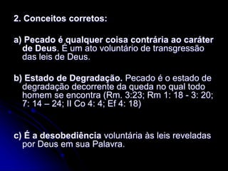 2. Conceitos corretos:
a) Pecado é qualquer coisa contrária ao caráter
de Deus. É um ato voluntário de transgressão
das leis de Deus.
b) Estado de Degradação. Pecado é o estado de
degradação decorrente da queda no qual todo
homem se encontra (Rm. 3:23; Rm 1: 18 - 3: 20;
7: 14 – 24; II Co 4: 4; Ef 4: 18)
c) É a desobediência voluntária às leis reveladas
por Deus em sua Palavra.
 