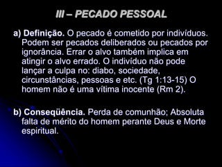 III – PECADO PESSOAL
a) Definição. O pecado é cometido por indivíduos.
Podem ser pecados deliberados ou pecados por
ignorância. Errar o alvo também implica em
atingir o alvo errado. O indivíduo não pode
lançar a culpa no: diabo, sociedade,
circunstâncias, pessoas e etc. (Tg 1:13-15) O
homem não é uma vítima inocente (Rm 2).
b) Conseqüência. Perda de comunhão; Absoluta
falta de mérito do homem perante Deus e Morte
espiritual.
 
