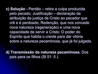 c) Solução - Perdão – retira a culpa produzida
pelo pecado; Justificação – declaração da
atribuição da justiça de Cristo ao pecador que
crê e é perdoado; Redenção, que nos concede
nova natureza (regeneração) e uma nova
capacidade de servir a Cristo; O poder do
Espírito que habita o crente para dar vitória
sobre a natureza pecaminosa, que já foi julgada.
d) Transmissão da natureza pecaminosa. Dos
pais para os filhos (Sl 51: 5 ).
 