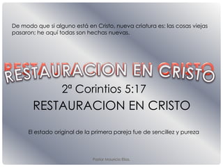 Pastor Mauricio Elias.
RESTAURACION EN CRISTO
2ª Corintios 5:17
De modo que si alguno está en Cristo, nueva criatura es: las cosas viejas
pasaron; he aquí todas son hechas nuevas.
El estado original de la primera pareja fue de sencillez y pureza
 