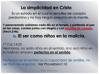 Pastor Mauricio Elias.
La simplicidad en Cristo
Es un estado en el cual la sencillez de corazón
predomina y no hay ningún prejuicio en la mente.
Y perseverando unánimes cada día en el templo, y partiendo el pan
en las casas, comían juntos con alegría y con sencillez de corazón,
(Hech.2:46)
Es :El ser como niños en la malicia.
1ª Cor.14:20
Hermanos, no seáis niños en el sentido, sino sed niños en
la malicia: empero perfectos en el sentido.
Perfectos en el sentido es la capacidad de análisis, no
ser fácil de engañar. Ver Proverbios1:10
 