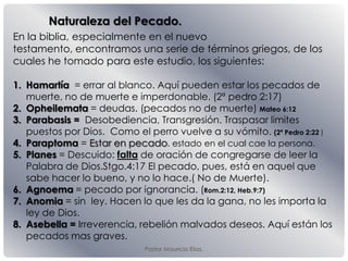 Naturaleza del Pecado.
Pastor Mauricio Elias.
En la biblia, especialmente en el nuevo
testamento, encontramos una serie de términos griegos, de los
cuales he tomado para este estudio, los siguientes:
1. Hamartía = errar al blanco. Aquí pueden estar los pecados de
muerte, no de muerte e imperdonable. (2ª pedro 2:17)
2. Opheilemata = deudas. (pecados no de muerte) Mateo 6:12
3. Parabasis = Desobediencia, Transgresión. Traspasar limites
puestos por Dios. Como el perro vuelve a su vómito. (2ª Pedro 2:22 )
4. Paraptoma = Estar en pecado. estado en el cual cae la persona.
5. Planes = Descuido: falta de oración de congregarse de leer la
Palabra de Dios.Stgo.4:17 El pecado, pues, está en aquel que
sabe hacer lo bueno, y no lo hace.( No de Muerte).
6. Agnoema = pecado por ignorancia. (Rom.2:12, Heb.9:7)
7. Anomia = sin ley. Hacen lo que les da la gana, no les importa la
ley de Dios.
8. Asebella = Irreverencia, rebelión malvados deseos. Aquí están los
pecados mas graves.
 
