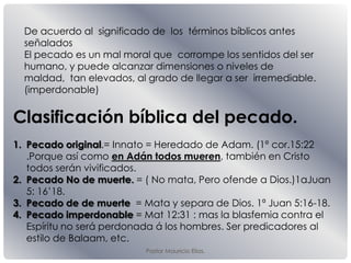 Pastor Mauricio Elias.
De acuerdo al significado de los términos bíblicos antes
señalados
El pecado es un mal moral que corrompe los sentidos del ser
humano, y puede alcanzar dimensiones o niveles de
maldad, tan elevados, al grado de llegar a ser irremediable.
(imperdonable)
Clasificación bíblica del pecado.
1. Pecado original.= Innato = Heredado de Adam. (1ª cor.15:22
.Porque así como en Adán todos mueren, también en Cristo
todos serán vivificados.
2. Pecado No de muerte. = ( No mata, Pero ofende a Dios.)1aJuan
5: 16’18.
3. Pecado de de muerte = Mata y separa de Dios. 1ª Juan 5:16-18.
4. Pecado imperdonable = Mat 12:31 : mas la blasfemia contra el
Espíritu no será perdonada á los hombres. Ser predicadores al
estilo de Balaam, etc.
 