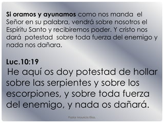 Pastor Mauricio Elias.
Luc.10:19
He aquí os doy potestad de hollar
sobre las serpientes y sobre los
escorpiones, y sobre toda fuerza
del enemigo, y nada os dañará.
Si oramos y ayunamos como nos manda el
Señor en su palabra, vendrá sobre nosotros el
Espíritu Santo y recibiremos poder. Y cristo nos
dará potestad sobre toda fuerza del enemigo y
nada nos dañara.
 
