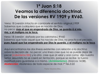 Pastor Mauricio Elias.
1ª Juan 5:18
Veamos la diferencia doctrinal.
De las versiones RV 1909 y RV60.
Verso 18 (versión dañada por los calvinistas.) RV60
Sabemos que todo aquel que ha nacido de Dios, no practica el pecado,
pues Aquel que fue engendrado por Dios le guarda, y el maligno no le toca.
Verso 18 (versión intacta sin cambiarle el sentido original.)1909
Sabemos que cualquiera que es nacido de Dios,
no peca; mas el que es engendrado de Dios, se guarda á sí mis-
mo, y el maligno no le toca.
Aquí encontramos las dos líneas existentes con relación a la doctrina
sobre la decisión de no pecar; una linea cree que no se puede dejar de
pecar (calvinismo SSS) y la otra cree que al velar y orar como dijo nuestro
Señor Jesucristo no se caerá en tentación, porque se recibe la fuerza
espiritual para guardarse a si mismo. (Arminianismo). (Marcos 14:38).
Abstención: Absteneos de toda especie de mal.1ª Tes.5:22
 