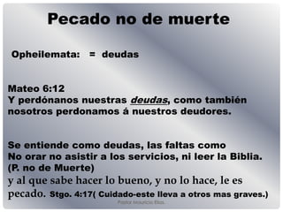 Pastor Mauricio Elias.
Pecado no de muerte
Opheilemata: = deudas
Mateo 6:12
Y perdónanos nuestras deudas, como también
nosotros perdonamos á nuestros deudores.
Se entiende como deudas, las faltas como
No orar no asistir a los servicios, ni leer la Biblia.
(P. no de Muerte)
y al que sabe hacer lo bueno, y no lo hace, le es
pecado. Stgo. 4:17( Cuidado-este lleva a otros mas graves.)
 