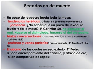Pastor Mauricio Elias.
• Un poco de levadura leuda toda la masa:
• tendencias heréticas. Gálatas 5:9 (doctrina equivocada.)
• jactancia. ¿No sabéis que un poco de levadura
leuda toda la masa? 1ª Corintios 5:6 no censurar el
mal. Hacerse el disimulado, hacerse el del ojo pacho.
• Malas conversaciones corrompen las sanas costumbres.1ª
Corintios 15:33
• profanas y vanas parlerías; (trastornan la fe) 2ª Timoteo 2:16.y
18
• El adorno de las cuales no sea exterior 1ª Pedro
3:3con encrespamiento del cabello, y atavío de oro,
• ni en compostura de ropas;
Pecados no de muerte
 
