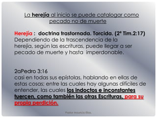 Pastor Mauricio Elias.
Herejía : doctrina trastornada. Torcida. (2ª Tim.2:17)
Dependiendo de la trascendencia de la
herejía, según las escrituras, puede llegar a ser
pecado de muerte y hasta imperdonable.
2aPedro 3:16
casi en todas sus epístolas, hablando en ellas de
estas cosas; entre las cuales hay algunas difíciles de
entender, las cuales los indoctos e inconstantes
tuercen, como también las otras Escrituras, para su
propia perdición.
La herejía al inicio se puede catalogar como
pecado no de muerte
 