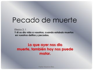 Pastor Mauricio Elias.
Pecado de muerte
Efesios 2: 1
Y él os dio vida a vosotros, cuando estabais muertos
en vuestros delitos y pecados.
Lo que ayer nos dio
muerte, también hoy nos puede
matar.
 