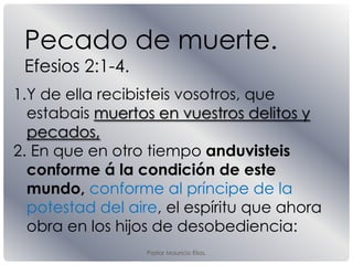 Pastor Mauricio Elias.
Pecado de muerte.
Efesios 2:1-4.
1.Y de ella recibisteis vosotros, que
estabais muertos en vuestros delitos y
pecados,
2. En que en otro tiempo anduvisteis
conforme á la condición de este
mundo, conforme al príncipe de la
potestad del aire, el espíritu que ahora
obra en los hĳos de desobediencia:
 