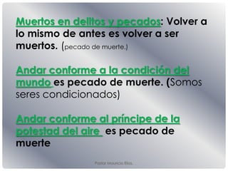 Pastor Mauricio Elias.
Muertos en delitos y pecados: Volver a
lo mismo de antes es volver a ser
muertos. (pecado de muerte.)
Andar conforme a la condición del
mundo es pecado de muerte. (Somos
seres condicionados)
Andar conforme al príncipe de la
potestad del aire es pecado de
muerte
 