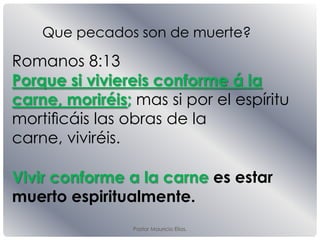 Pastor Mauricio Elias.
Romanos 8:13
Porque si viviereis conforme á la
carne, moriréis; mas si por el espíritu
mortiﬁcáis las obras de la
carne, viviréis.
Que pecados son de muerte?
Vivir conforme a la carne es estar
muerto espiritualmente.
 