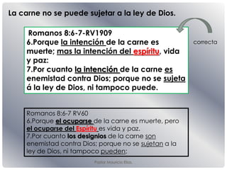 Pastor Mauricio Elias.
Romanos 8:6-7-RV1909
6.Porque la intención de la carne es
muerte; mas la intención del espíritu, vida
y paz:
7.Por cuanto la intención de la carne es
enemistad contra Dios; porque no se sujeta
á la ley de Dios, ni tampoco puede.
Romanos 8:6-7 RV60
6.Porque el ocuparse de la carne es muerte, pero
el ocuparse del Espíritu es vida y paz.
7.Por cuanto los designios de la carne son
enemistad contra Dios; porque no se sujetan a la
ley de Dios, ni tampoco pueden;
La carne no se puede sujetar a la ley de Dios.
correcta
 