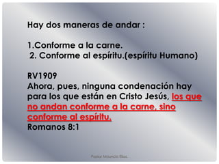 Pastor Mauricio Elias.
Hay dos maneras de andar :
1.Conforme a la carne.
2. Conforme al espíritu.(espíritu Humano)
RV1909
Ahora, pues, ninguna condenación hay
para los que están en Cristo Jesús, los que
no andan conforme a la carne, sino
conforme al espíritu.
Romanos 8:1
 