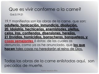 Pastor Mauricio Elias.
19.Y manifiestas son las obras de la carne, que son:
adulterio, fornicación, inmundicia, disolución,
20. Idolatría, hechicerías, enemistades, pleitos,
celos, iras, contiendas, disensiones, herejías,
21 Envidias, homicidios, borracheras, banqueteos, y
cosas semejantes á éstas: de las cuales os
denuncio, como ya os he anunciado, que los que
hacen tales cosas no heredarán el reino de Dios.
Que es vivir conforme a la carne?
Todas las obras de la carne enlistadas aquí, son
pecados de muerte.
Gal.5:19-21
 