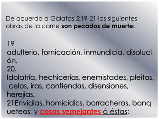 Pastor Mauricio Elias.
De acuerdo a Gálatas 5:19-21 las siguientes
obras de la carne son pecados de muerte:
19
adulterio, fornicación, inmundicia, disoluci
ón,
20.
Idolatría, hechicerías, enemistades, pleitos,
celos, iras, contiendas, disensiones,
herejías,
21Envidias, homicidios, borracheras, banq
ueteos, y cosas semejantes á éstas:
 