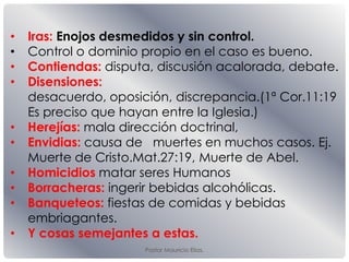 Pastor Mauricio Elias.
• Iras: Enojos desmedidos y sin control.
• Control o dominio propio en el caso es bueno.
• Contiendas: disputa, discusión acalorada, debate.
• Disensiones:
desacuerdo, oposición, discrepancia.(1ª Cor.11:19
Es preciso que hayan entre la Iglesia.)
• Herejías: mala dirección doctrinal,
• Envidias: causa de muertes en muchos casos. Ej.
Muerte de Cristo.Mat.27:19, Muerte de Abel.
• Homicidios matar seres Humanos
• Borracheras: ingerir bebidas alcohólicas.
• Banqueteos: fiestas de comidas y bebidas
embriagantes.
• Y cosas semejantes a estas.
 