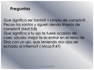 Pastor Mauricio Elias.
Que significa ser Santo? = Limpio de corazón?.
Pecan los santos y siguen siendo limpios de
corazón? (Mat:5:8)
Que significa si tu ojo te fuere ocasión de
caer, sácalo; mejor te es entrar en el reino de
Dios con un ojo, que teniendo dos ojos ser
echado al infierno? ( Mcos.9:47)
Preguntas
 