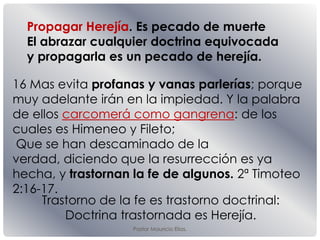 Pastor Mauricio Elias.
16 Mas evita profanas y vanas parlerías; porque
muy adelante irán en la impiedad. Y la palabra
de ellos carcomerá como gangrena: de los
cuales es Himeneo y Fileto;
Que se han descaminado de la
verdad, diciendo que la resurrección es ya
hecha, y trastornan la fe de algunos. 2ª Timoteo
2:16-17.
Trastorno de la fe es trastorno doctrinal:
Doctrina trastornada es Herejía.
Propagar Herejía. Es pecado de muerte
El abrazar cualquier doctrina equivocada
y propagarla es un pecado de herejía.
 