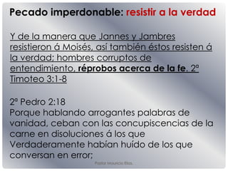Pastor Mauricio Elias.
Y de la manera que Jannes y Jambres
resistieron á Moisés, así también éstos resisten á
la verdad; hombres corruptos de
entendimiento, réprobos acerca de la fe. 2ª
Timoteo 3:1-8
Pecado imperdonable: resistir a la verdad
2ª Pedro 2:18
Porque hablando arrogantes palabras de
vanidad, ceban con las concupiscencias de la
carne en disoluciones á los que
Verdaderamente habían huído de los que
conversan en error;
 
