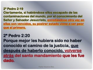 Pastor Mauricio Elias.
2ª Pedro 2:19
Ciertamente, si habiéndose ellos escapado de las
contaminaciones del mundo, por el conocimiento del
Señor y Salvador Jesucristo, enredándose otra vez en
ellas son vencidos, su postrer estado viene a ser peor
que el primero.
2ª Pedro 2:20
Porque mejor les hubiera sido no haber
conocido el camino de la justicia, que
después de haberlo conocido, volverse
atrás del santo mandamiento
 