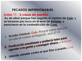 Pastor Mauricio Elias.
judas 11 : 3 casos sin perdón
¡Ay de ellos! porque han seguido el camino de Caín, y
se lanzaron por lucro en el error de Balaam, y
perecieron en la contradicción de Coré.
PECADOS IMPERDONABLES.
 