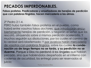 Pastor Mauricio Elias.
2ª Pedro 2:1-4.
PERO hubo también falsos profetas en el pueblo, como
habrá entre vosotros falsos doctores, que introducirán encu-
biertamente herejías de perdición, y negarán al Señor que los
rescató, atrayendo sobre sí mismos perdición acelerada. Y
muchos seguirán sus disoluciones, por los cuales el camino de
la verdad será blasfemado; Y por avaricia harán mercadería
de vosotros con palabras ﬁngidas, sobre los cuales la conde-
nación ya de largo tiempo no se tarda, y su perdición no se
duerme. Porque si Dios no perdonó á los ángeles que habían
pecado, sino que habiéndolos despeñado en el inﬁerno con
cadenas de oscuridad, los entregó para ser reservados al
juicio;
PECADOS IMPERDONABLES.
Falsos profetas, Predicadores y enseñadores de herejías de perdición
que con palabras fingidas, hacen mercadería a las almas.
 