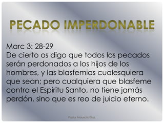 Pastor Mauricio Elias.
Marc 3: 28-29
De cierto os digo que todos los pecados
serán perdonados a los hijos de los
hombres, y las blasfemias cualesquiera
que sean; pero cualquiera que blasfeme
contra el Espíritu Santo, no tiene jamás
perdón, sino que es reo de juicio eterno.
 