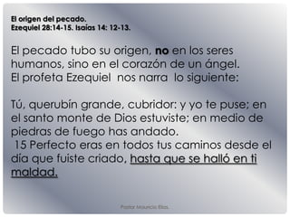 El origen del pecado.
Ezequiel 28:14-15. Isaías 14: 12-13.
El pecado tubo su origen, no en los seres
humanos, sino en el corazón de un ángel.
El profeta Ezequiel nos narra lo siguiente:
Tú, querubín grande, cubridor: y yo te puse; en
el santo monte de Dios estuviste; en medio de
piedras de fuego has andado.
15 Perfecto eras en todos tus caminos desde el
día que fuiste criado, hasta que se halló en ti
maldad.
Pastor Mauricio Elias.
 