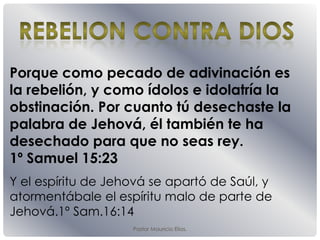 Pastor Mauricio Elias.
Porque como pecado de adivinación es
la rebelión, y como ídolos e idolatría la
obstinación. Por cuanto tú desechaste la
palabra de Jehová, él también te ha
desechado para que no seas rey.
1º Samuel 15:23
Y el espíritu de Jehová se apartó de Saúl, y
atormentábale el espíritu malo de parte de
Jehová.1º Sam.16:14
 