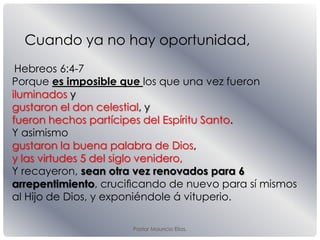 Pastor Mauricio Elias.
Hebreos 6:4-7
Porque es imposible que los que una vez fueron
iluminados y
gustaron el don celestial, y
fueron hechos partícipes del Espíritu Santo.
Y asimismo
gustaron la buena palabra de Dios,
y las virtudes 5 del siglo venidero,
Y recayeron, sean otra vez renovados para 6
arrepentimiento, cruciﬁcando de nuevo para sí mismos
al Hijo de Dios, y exponiéndole á vituperio.
Cuando ya no hay oportunidad,
 