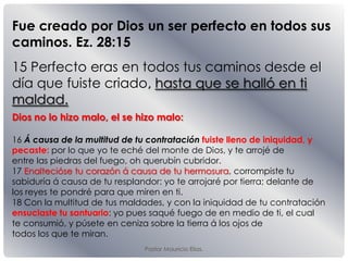 Pastor Mauricio Elias.
15 Perfecto eras en todos tus caminos desde el
día que fuiste criado, hasta que se halló en ti
maldad.
Fue creado por Dios un ser perfecto en todos sus
caminos. Ez. 28:15
Dios no lo hizo malo, el se hizo malo:
16 Á causa de la multitud de tu contratación fuiste lleno de iniquidad, y
pecaste: por lo que yo te eché del monte de Dios, y te arrojé de
entre las piedras del fuego, oh querubín cubridor.
17 Enaltecióse tu corazón á causa de tu hermosura, corrompiste tu
sabiduría á causa de tu resplandor: yo te arrojaré por tierra; delante de
los reyes te pondré para que miren en ti.
18 Con la multitud de tus maldades, y con la iniquidad de tu contratación
ensuciaste tu santuario: yo pues saqué fuego de en medio de ti, el cual
te consumió, y púsete en ceniza sobre la tierra á los ojos de
todos los que te miran.
 