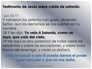 Luc.10: 17
Y volvieron los setenta con gozo, diciendo:
Señor, aun los demonios se nos sujetan en tu
nombre.
18 Y les dĳo: Yo veía á Satanás, como un
rayo, que caía del cielo.
19 He aquí os doy potestad de hollar sobre las
serpientes y sobre los escorpiones, y sobre toda
fuerza del enemigo, y nada os dañará.
Testimonio de Jesús sobre caída de satanás:
Pastor Mauricio Elias.
 