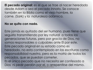 Pastor Mauricio Elias.
El pecado original: es el que se trae al nacer heredado
desde Adam o sea el pecado Innato. Se conoce
también en la Biblia como el viejo hombre, la
carne, (Sark) y la naturaleza adámica.
No se quita con nada.
Este jamás es quitado del ser humano, pues tiene que
seguirlo transmitiendo por ley natural a todas las
generaciones futuras, pero por gracia de Dios, no
somos responsables o culpables ante El por este.
Este pecado original en su estado como es
heredado, no esta contemplado en las escrituras como
responsabilidad nuestra, pero es la matriz de todos los
pecados, que se puedan cometer.
Es el único pecado que no necesita ser confesado a
Dios ni pedir perdón por el, o arrepentirse del mismo.
 