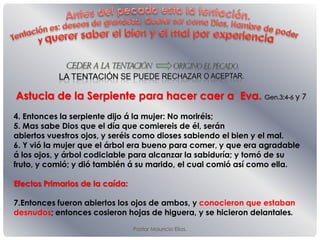 Pastor Mauricio Elias.
Astucia de la Serpiente para hacer caer a Eva. Gen.3:4-6 y 7
4. Entonces la serpiente dĳo á la mujer: No moriréis;
5. Mas sabe Dios que el día que comiereis de él, serán
abiertos vuestros ojos, y seréis como dioses sabiendo el bien y el mal.
6. Y vió la mujer que el árbol era bueno para comer, y que era agradable
á los ojos, y árbol codiciable para alcanzar la sabiduría; y tomó de su
fruto, y comió; y dió también á su marido, el cual comió así como ella.
Efectos Primarios de la caída:
7.Entonces fueron abiertos los ojos de ambos, y conocieron que estaban
desnudos; entonces cosieron hojas de higuera, y se hicieron delantales.
 