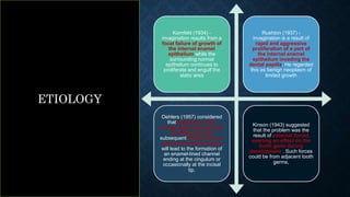 Kornfeld (1934) -
invagination results from a
focal failure of growth of
the internal enamel
epithelium while the
surrounding normal
epithelium continues to
proliferate and engulf the
static area
Rushton (1937) -
invagination is a result of
rapid and aggressive
proliferation of a part of
the internal enamel
epithelium invading the
dental papilla. He regarded
this as benign neoplasm of
limited growth
Oehlers (1957) considered
that distortion of the
enamel organ during tooth
development and
subsequent protrusion of a
part of the enamel organ
will lead to the formation of
an enamel-lined channel
ending at the cingulum or
occasionally at the incisal
tip.
Kinson (1943) suggested
that the problem was the
result of external forces
exerting an effect on the
tooth germ during
development . Such forces
could be from adjacent tooth
germs,
ETIOLOGY
 
