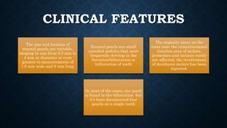 CLINICAL FEATURES
The size and location of
enamel pearls are variable,
ranging in size from 0.3 mm to
4 mm in diameter or even
greater to measurements of
1.8 mm wide and 8 mm long.
Enamel pearls are small
rounded nodules that most
frequently develop in the
furcation/bifurcation or
trifurcation of teeth
The majority occur on the
roots near the cementoenamel
junction area of molars,
premolars and incisors rarely
are affected, the involvement
of deciduous molars has been
reported.
In most of the cases, one pearl
is found in the bifurcation but
it’s been documented four
pearls on a single tooth
 