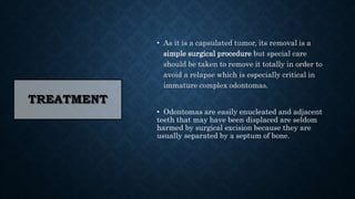TREATMENT
• As it is a capsulated tumor, its removal is a
simple surgical procedure but special care
should be taken to remove it totally in order to
avoid a relapse which is especially critical in
immature complex odontomas.
• Odontomas are easily enucleated and adjacent
teeth that may have been displaced are seldom
harmed by surgical excision because they are
usually separated by a septum of bone.
 