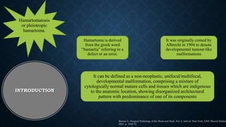 Hamartoma is derived
from the greek word
“hamartia” referring to a
defect or an error.
It was originally coined by
Albrecht in 1904 to denote
developmental tumour-like
malformations
Hamartomatosis
or pleiotropic
hamartoma.
It can be defined as a non-neoplastic, unifocal/multifocal,
developmental malformation, comprising a mixture of
cytologically normal mature cells and tissues which are indigenous
to the anatomic location, showing disorganized architectural
pattern with predominance of one of its components
INTRODUCTION
Barnes L. Surgical Pathology of the Head and Neck. Vol. 2. 2nd ed. New York, USA: Marcel Dekker
2001. p. 1649-72
 