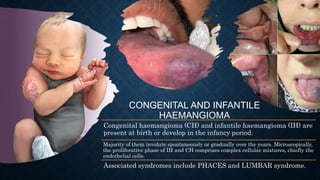 CONGENITAL AND INFANTILE
HAEMANGIOMA
Congenital haemangioma (CH) and infantile haemangioma (IH) are
present at birth or develop in the infancy period.
Majority of them involute spontaneously or gradually over the years. Microscopically,
the proliferative phase of IH and CH comprises complex cellular mixtures, chiefly the
endothelial cells.
Associated syndromes include PHACES and LUMBAR syndrome.
 