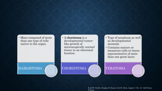 • Mass composed of more
than one type of cells
native to the organ.
HAMARTOMA
• A choristoma is a
developmental tumor-
like growth of
microscopically normal
tissue in an abnormal
location.
CHORISTOMA
• Type of neoplasm as well
as developmental
anomaly.
• Contains mature or
immature cells or tissue
representative of more
than one germ layer.
TERATOMA
Brad W. Neville, Douglas D. Damm, Carl M. Allen, Angela C. Chi, 12 - Soft Tissue
Tumors,
 